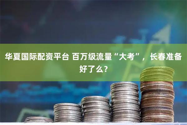 华夏国际配资平台 百万级流量“大考”，长春准备好了么？