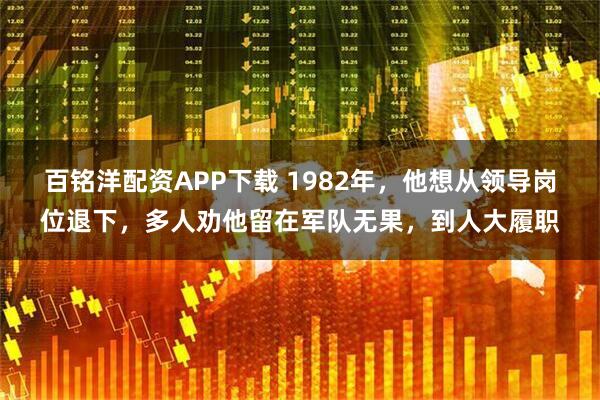 百铭洋配资APP下载 1982年，他想从领导岗位退下，多人劝他留在军队无果，到人大履职