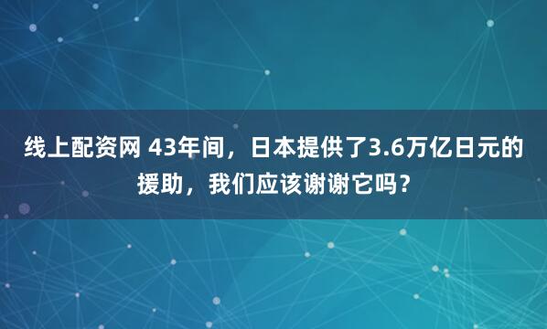 线上配资网 43年间，日本提供了3.6万亿日元的援助，我们应该谢谢它吗？