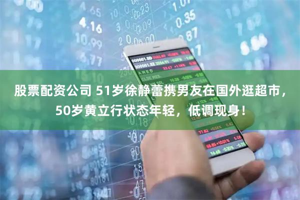 股票配资公司 51岁徐静蕾携男友在国外逛超市，50岁黄立行状态年轻，低调现身！