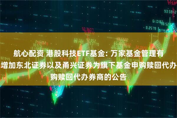 航心配资 港股科技ETF基金: 万家基金管理有限公司关于增加东北证券以及甬兴证券为旗下基金申购赎回代办券商的公告