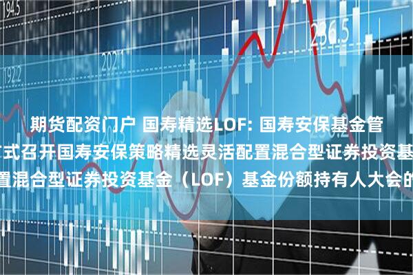 期货配资门户 国寿精选LOF: 国寿安保基金管理有限公司关于以通讯方式召开国寿安保策略精选灵活配置混合型证券投资基金（LOF）基金份额持有人大会的公告