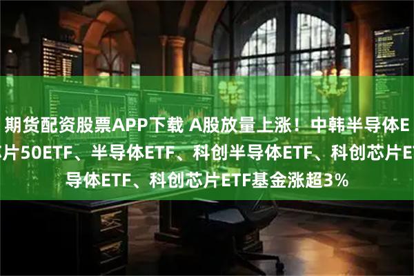 期货配资股票APP下载 A股放量上涨！中韩半导体ETF涨超7%，芯片50ETF、半导体ETF、科创半导体ETF、科创芯片ETF基金涨超3%