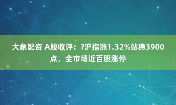 大象配资 A股收评：?沪指涨1.32%站稳3900点，全市场近百股涨停
