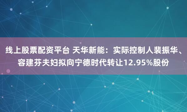 线上股票配资平台 天华新能：实际控制人裴振华、容建芬夫妇拟向宁德时代转让12.95%股份