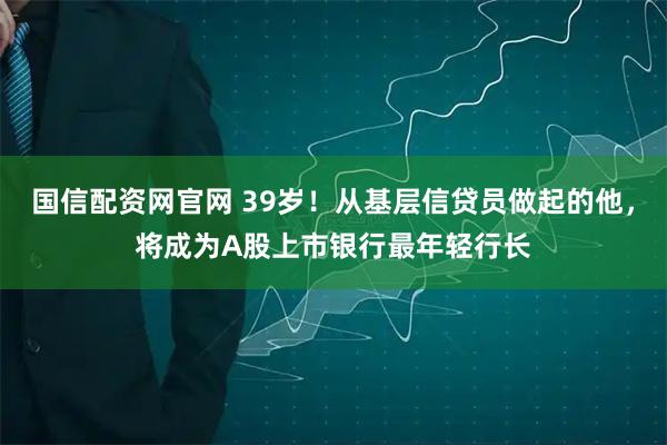 国信配资网官网 39岁！从基层信贷员做起的他，将成为A股上市银行最年轻行长