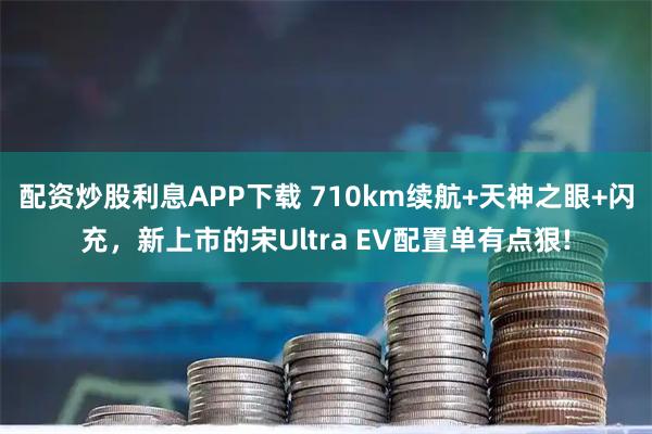 配资炒股利息APP下载 710km续航+天神之眼+闪充，新上市的宋Ultra EV配置单有点狠!