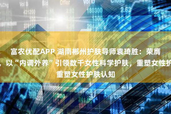 富农优配APP 湖南郴州护肤导师袁琦胜:荣膺省十佳,以“内调外养”引领数千女性科学护肤,重塑女性护肤认知