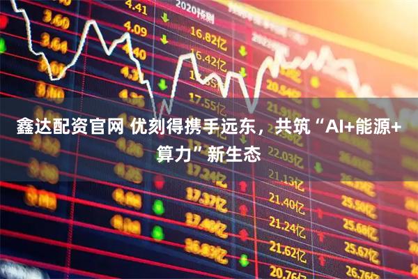 鑫达配资官网 优刻得携手远东，共筑“AI+能源+算力”新生态