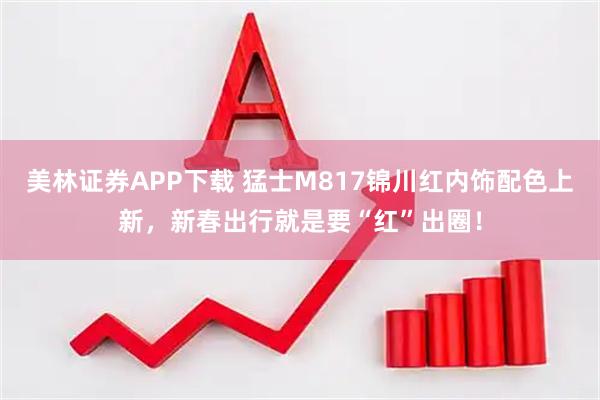 美林证券APP下载 猛士M817锦川红内饰配色上新，新春出行就是要“红”出圈！