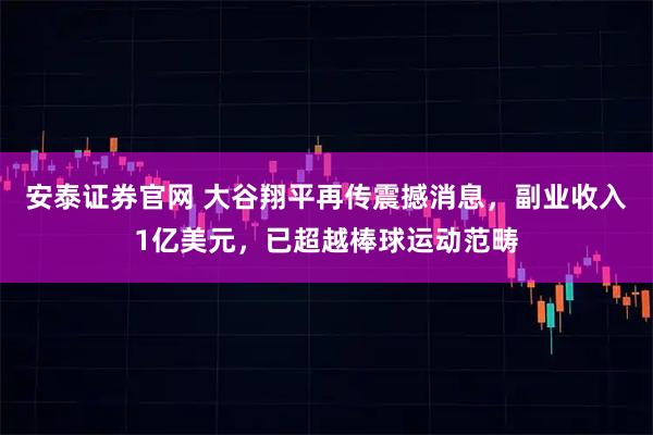安泰证券官网 大谷翔平再传震撼消息，副业收入1亿美元，已超越棒球运动范畴