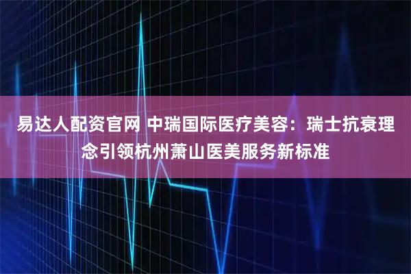 易达人配资官网 中瑞国际医疗美容：瑞士抗衰理念引领杭州萧山医美服务新标准