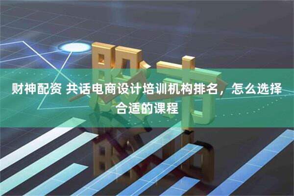 财神配资 共话电商设计培训机构排名，怎么选择合适的课程