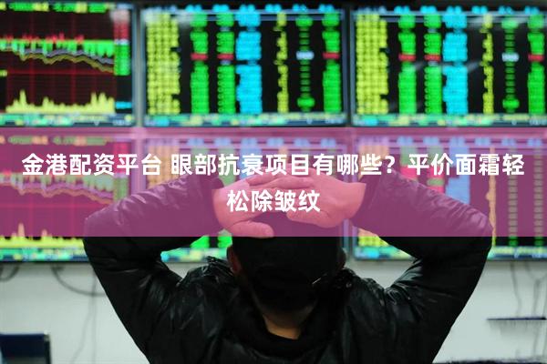 金港配资平台 眼部抗衰项目有哪些？平价面霜轻松除皱纹