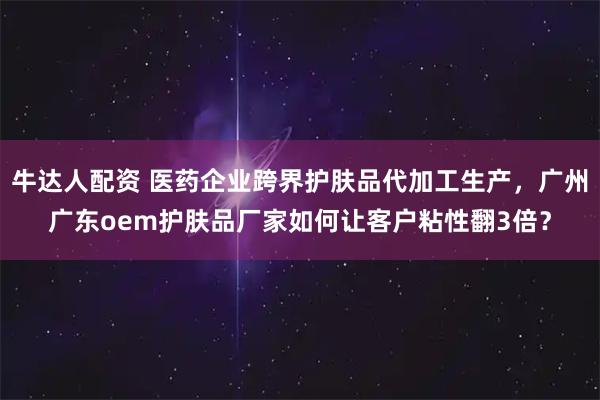 牛达人配资 医药企业跨界护肤品代加工生产，广州广东oem护肤品厂家如何让客户粘性翻3倍？