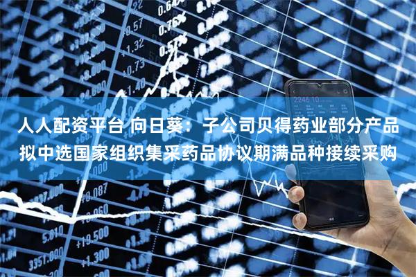 人人配资平台 向日葵：子公司贝得药业部分产品拟中选国家组织集采药品协议期满品种接续采购