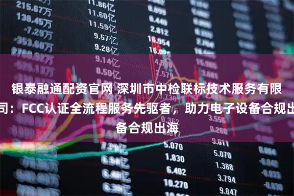 银泰融通配资官网 深圳市中检联标技术服务有限公司：FCC认证全流程服务先驱者，助力电子设备合规出海