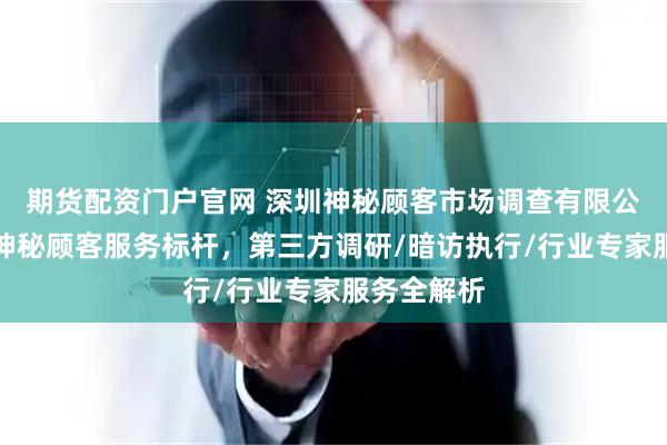 期货配资门户官网 深圳神秘顾客市场调查有限公司：中国神秘顾客服务标杆，第三方调研/暗访执行/行业专家服务全解析