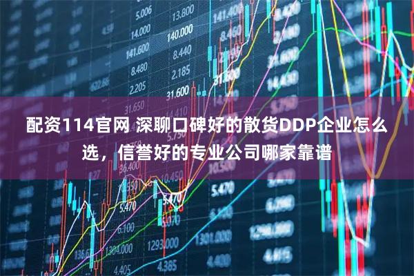 配资114官网 深聊口碑好的散货DDP企业怎么选，信誉好的专业公司哪家靠谱