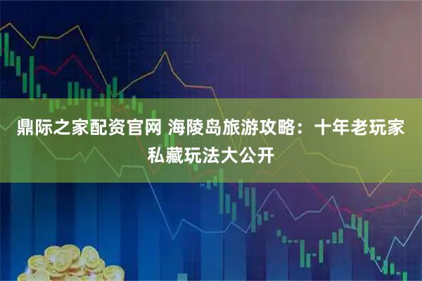 鼎际之家配资官网 海陵岛旅游攻略：十年老玩家私藏玩法大公开
