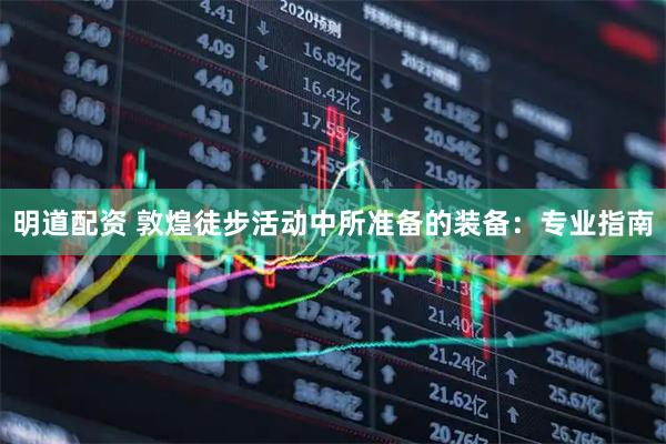 明道配资 敦煌徒步活动中所准备的装备：专业指南