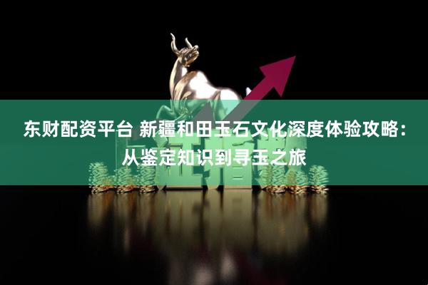 东财配资平台 新疆和田玉石文化深度体验攻略：从鉴定知识到寻玉之旅