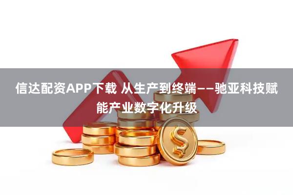 信达配资APP下载 从生产到终端——驰亚科技赋能产业数字化升级