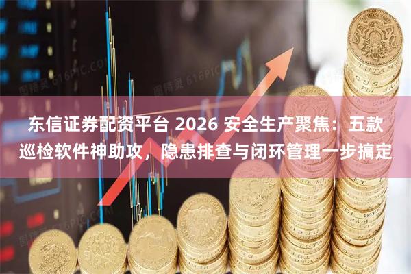 东信证券配资平台 2026 安全生产聚焦：五款巡检软件神助攻，隐患排查与闭环管理一步搞定