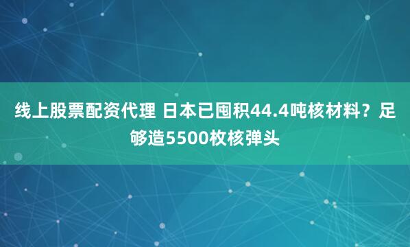 线上股票配资代理 日本已囤积44.4吨核材料？足够造5500枚核弹头