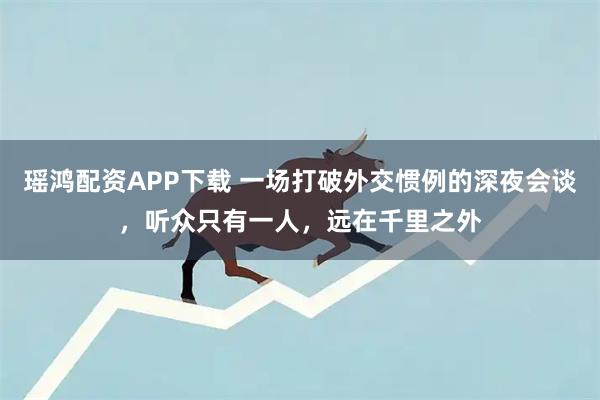瑶鸿配资APP下载 一场打破外交惯例的深夜会谈，听众只有一人，远在千里之外